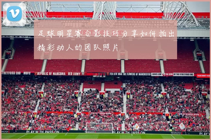 足球明星赛合影技巧分享如何拍出精彩动人的团队照片