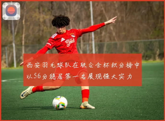 西安羽毛球队在联合会杯积分榜中以56分稳居第一名展现强大实力