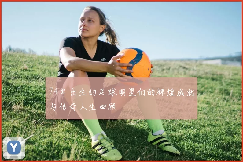 74年出生的足球明星们的辉煌成就与传奇人生回顾