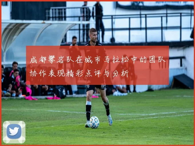 成都攀岩队在城市马拉松中的团队协作表现精彩点评与分析