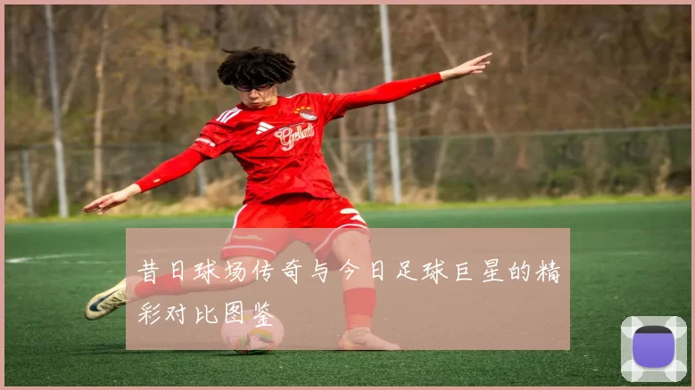 昔日球场传奇与今日足球巨星的精彩对比图鉴