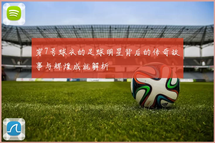穿7号球衣的足球明星背后的传奇故事与辉煌成就解析