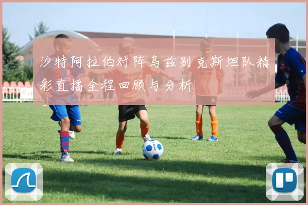 沙特阿拉伯对阵乌兹别克斯坦队精彩直播全程回顾与分析