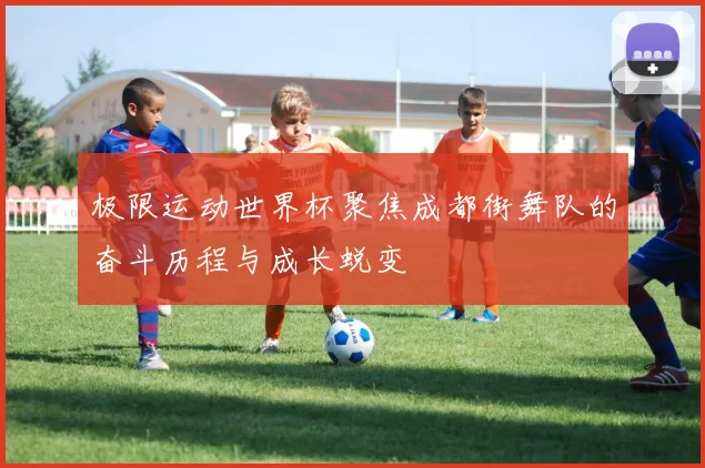 极限运动世界杯聚焦成都街舞队的奋斗历程与成长蜕变