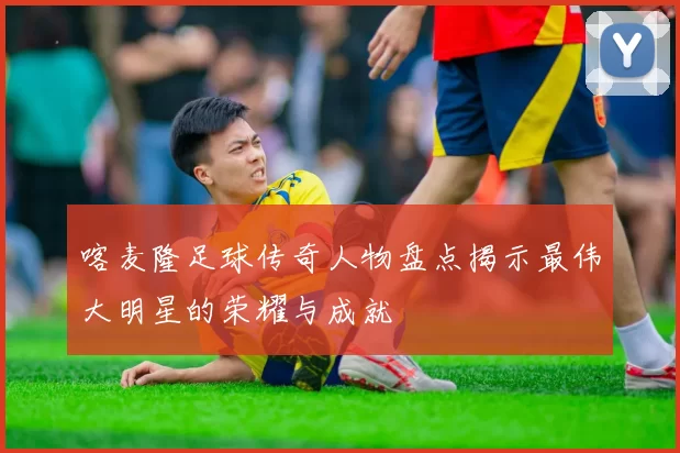 喀麦隆足球传奇人物盘点揭示最伟大明星的荣耀与成就