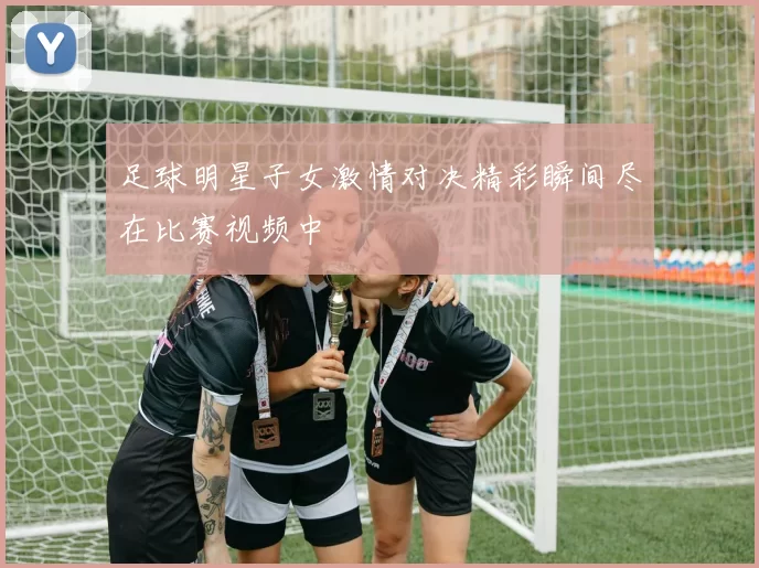 足球明星子女激情对决精彩瞬间尽在比赛视频中