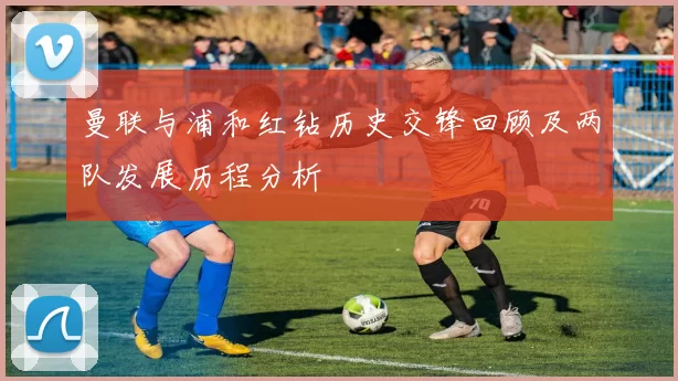 曼联与浦和红钻历史交锋回顾及两队发展历程分析