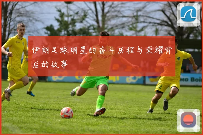 伊朗足球明星的奋斗历程与荣耀背后的故事