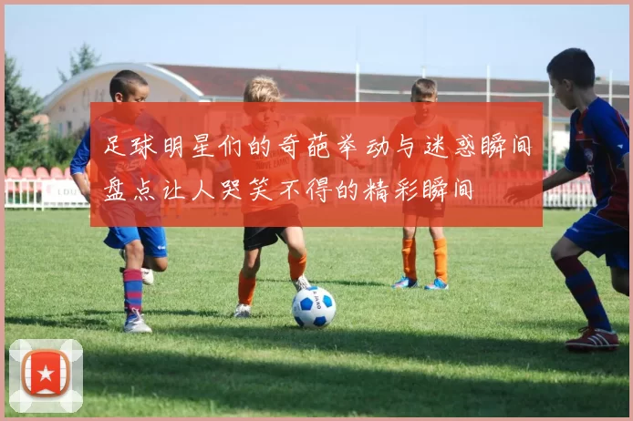 足球明星们的奇葩举动与迷惑瞬间盘点让人哭笑不得的精彩瞬间