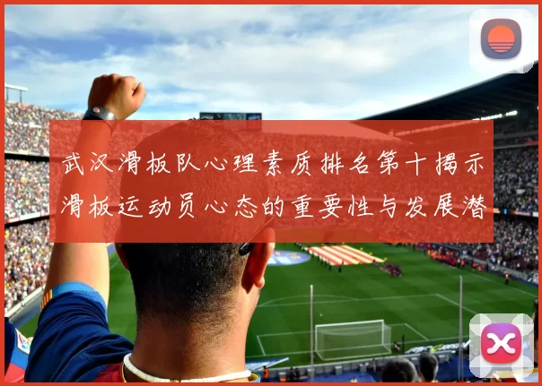 武汉滑板队心理素质排名第十揭示滑板运动员心态的重要性与发展潜力