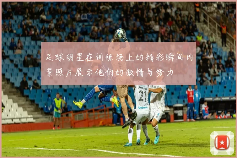 足球明星在训练场上的精彩瞬间内景照片展示他们的激情与努力