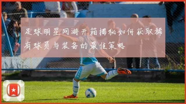 足球明星网游开箱揭秘如何获取稀有球员与装备的最佳策略