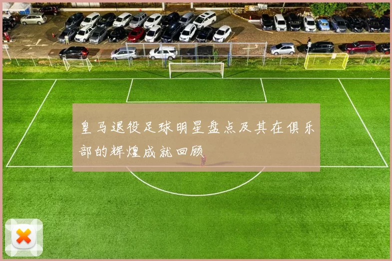 皇马退役足球明星盘点及其在俱乐部的辉煌成就回顾