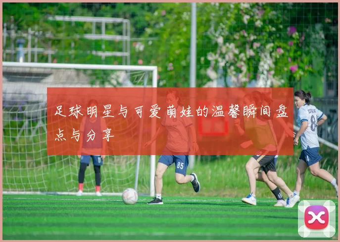 足球明星与可爱萌娃的温馨瞬间盘点与分享