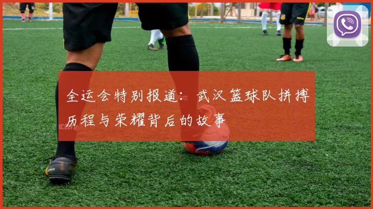 全运会特别报道：武汉篮球队拼搏历程与荣耀背后的故事