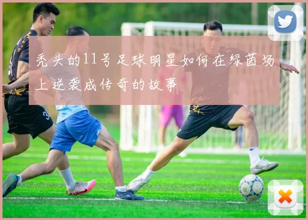 秃头的11号足球明星如何在绿茵场上逆袭成传奇的故事