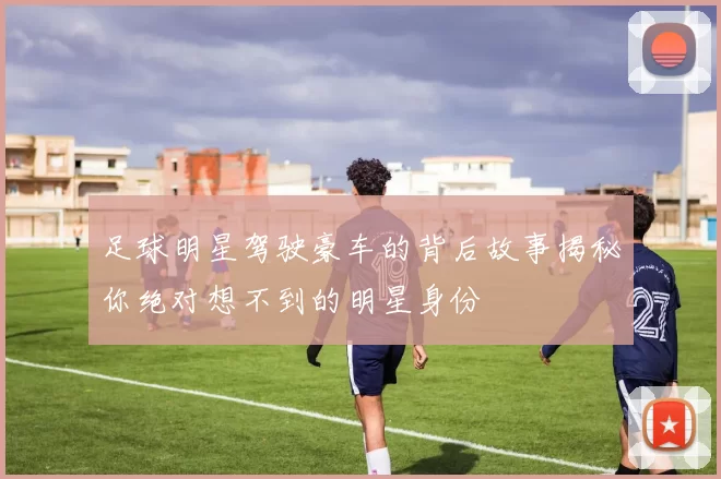 足球明星驾驶豪车的背后故事揭秘你绝对想不到的明星身份