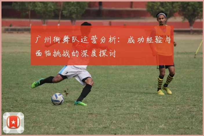 广州街舞队运营分析：成功经验与面临挑战的深度探讨