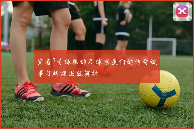 穿着7号球服的足球明星们的传奇故事与辉煌成就解析