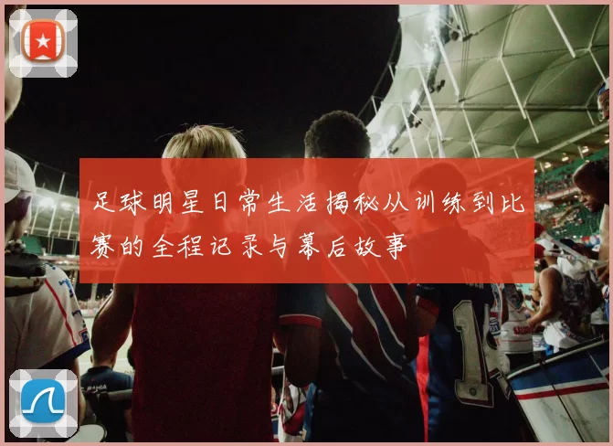 足球明星日常生活揭秘从训练到比赛的全程记录与幕后故事
