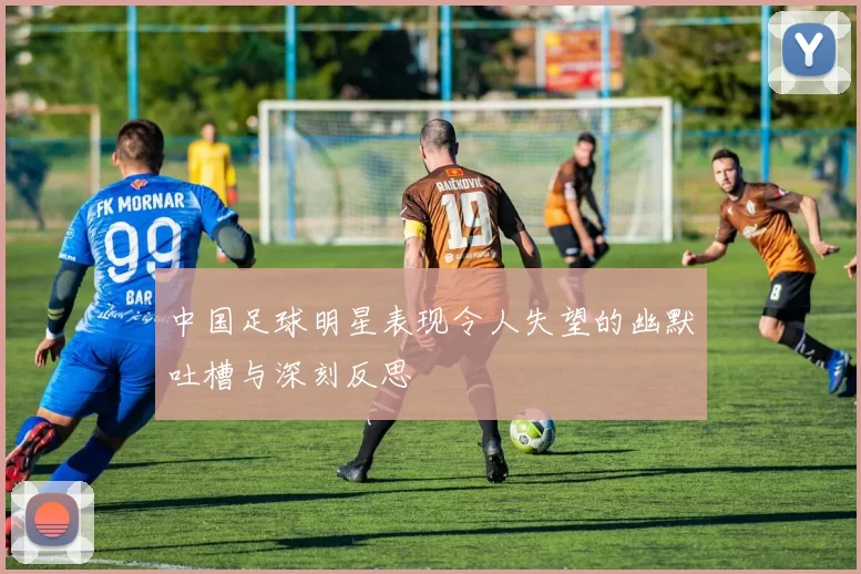 中国足球明星表现令人失望的幽默吐槽与深刻反思