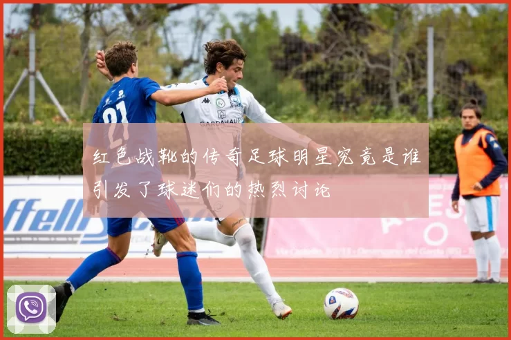 红色战靴的传奇足球明星究竟是谁引发了球迷们的热烈讨论