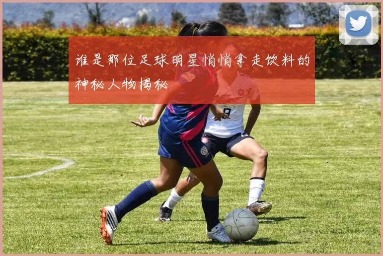 谁是那位足球明星悄悄拿走饮料的神秘人物揭秘