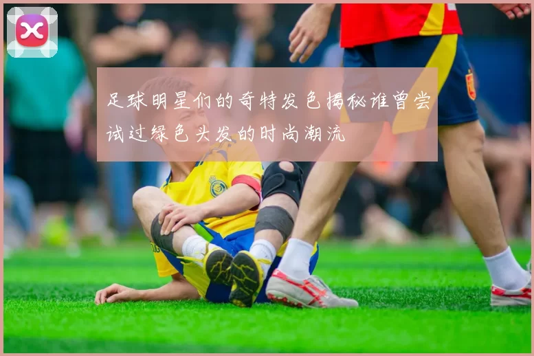 足球明星们的奇特发色揭秘谁曾尝试过绿色头发的时尚潮流