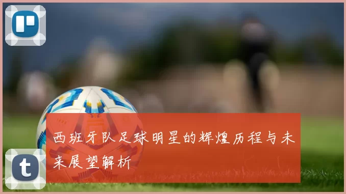 西班牙队足球明星的辉煌历程与未来展望解析