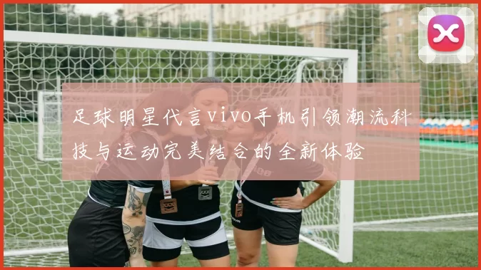 足球明星代言vivo手机引领潮流科技与运动完美结合的全新体验