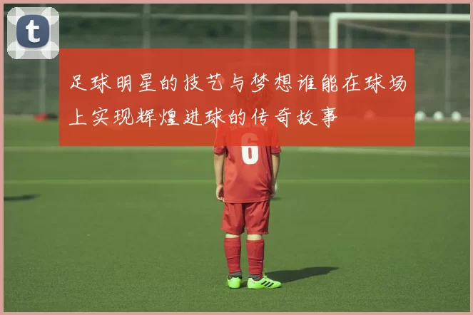 足球明星的技艺与梦想谁能在球场上实现辉煌进球的传奇故事