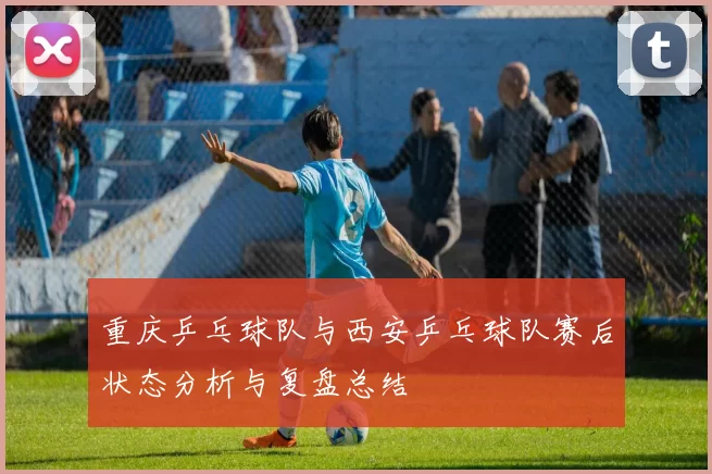 重庆乒乓球队与西安乒乓球队赛后状态分析与复盘总结