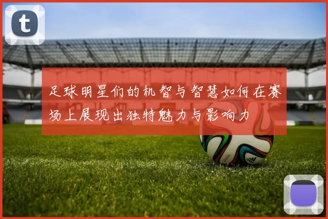 足球明星们的机智与智慧如何在赛场上展现出独特魅力与影响力